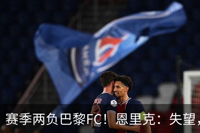 赛季两负巴黎FC！恩里克：失望，欧冠决赛还有十几天状态却这么差